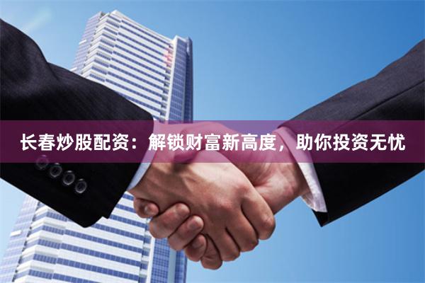 长春炒股配资：解锁财富新高度，助你投资无忧