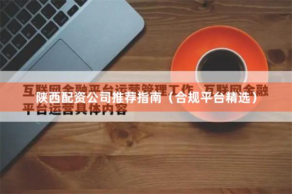 陕西配资公司推荐指南（合规平台精选）
