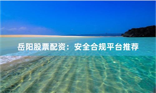 岳阳股票配资：安全合规平台推荐